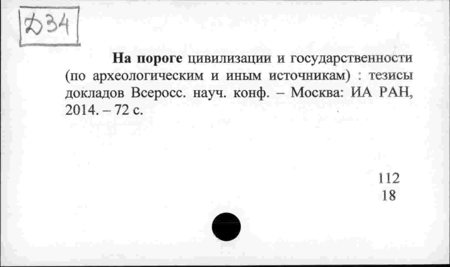 ﻿634
L—--
На пороге цивилизации и государственности (по археологическим и иным источникам) : тезисы докладов Всеросс. науч. конф. - Москва: ИА РАН, 2014.-72 с.
112
18